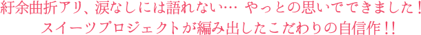 紆余曲折アリ、涙なしには語れない、、、やっとの思いでできました！スイーツプロジェクトが編み出したこだわりの自信作！